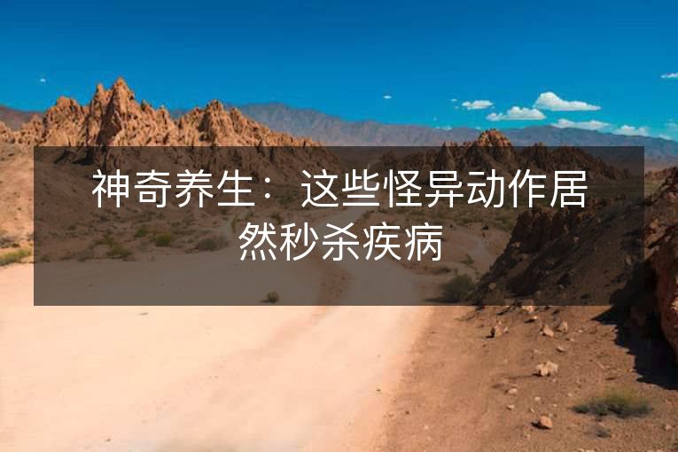 神奇养生:这些怪异动作居然秒杀疾病 神奇养生:这些怪异动作居然秒杀疾病