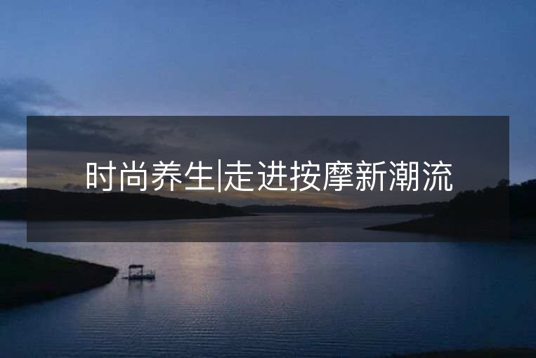 时尚养生|走进按摩新潮流